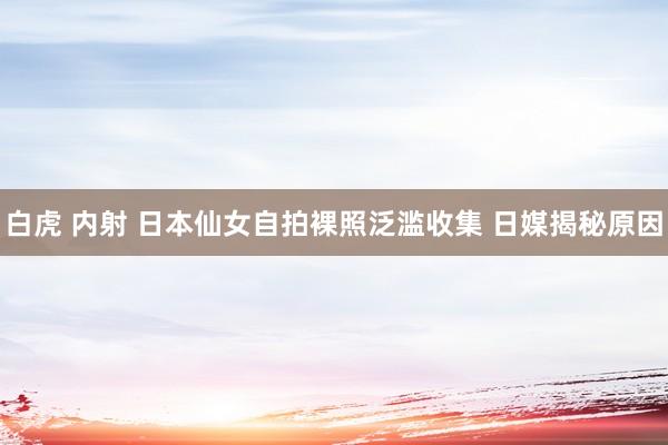 白虎 内射 日本仙女自拍裸照泛滥收集 日媒揭秘原因