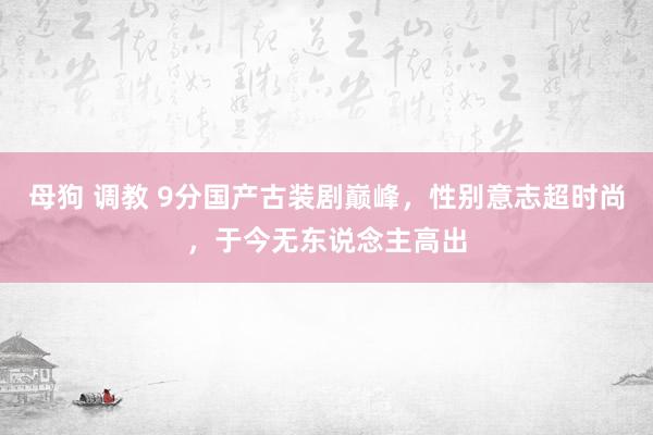 母狗 调教 9分国产古装剧巅峰，性别意志超时尚，于今无东说念主高出