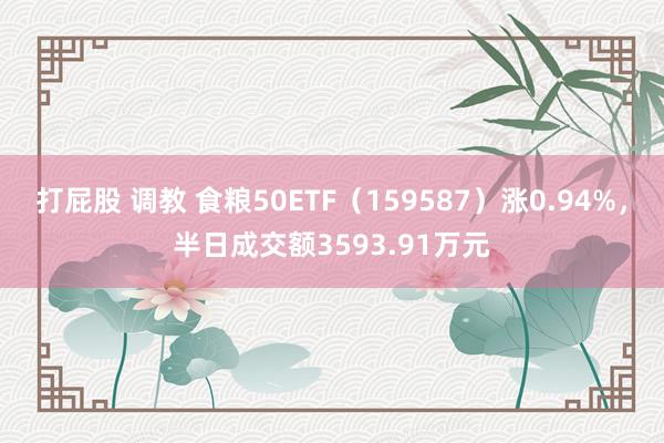 打屁股 调教 食粮50ETF（159587）涨0.94%，半日成交额3593.91万元