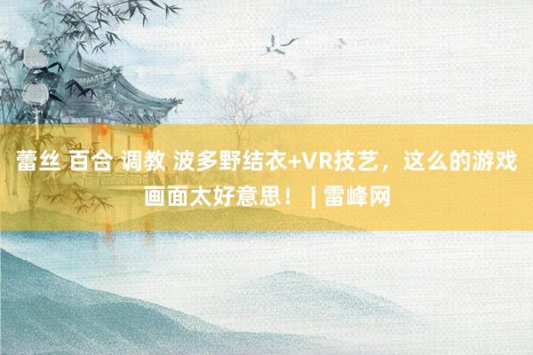 蕾丝 百合 调教 波多野结衣+VR技艺，这么的游戏画面太好意思！ | 雷峰网