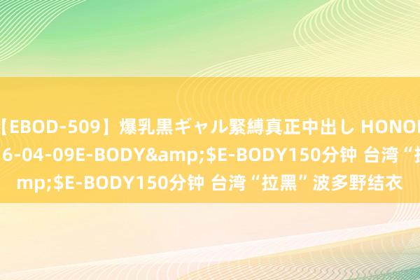 【EBOD-509】爆乳黒ギャル緊縛真正中出し HONOKA</a>2016-04-09E-BODY&$E-BODY150分钟 台湾“拉黑”波多野结衣