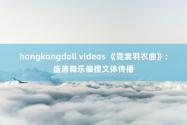 hongkongdoll videos 《霓裳羽衣曲》：盛唐舞乐偏捏文体传播