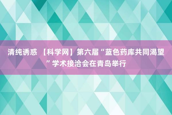 清纯诱惑 【科学网】第六届“蓝色药库共同渴望”学术接洽会在青岛举行