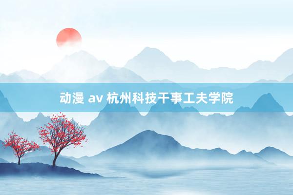 动漫 av 杭州科技干事工夫学院