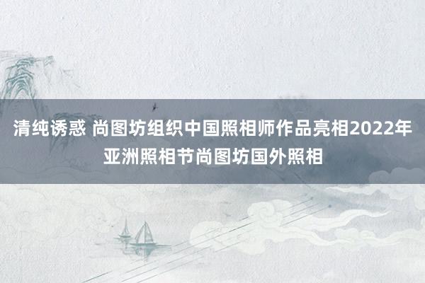 清纯诱惑 尚图坊组织中国照相师作品亮相2022年亚洲照相节　尚图坊国外照相