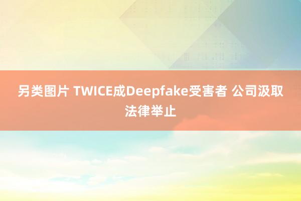 另类图片 TWICE成Deepfake受害者 公司汲取法律举止