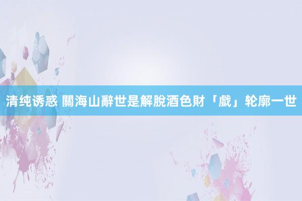 清纯诱惑 關海山辭世是解脫　酒色財「戲」轮廓一世