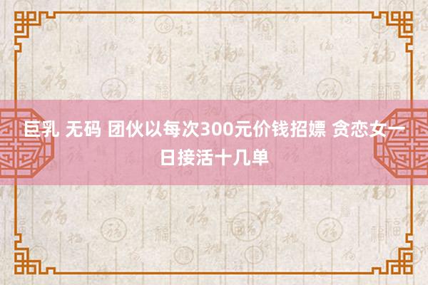 巨乳 无码 团伙以每次300元价钱招嫖 贪恋女一日接活十几单