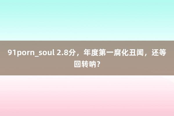 91porn_soul 2.8分，年度第一腐化丑闻，还等回转呐？