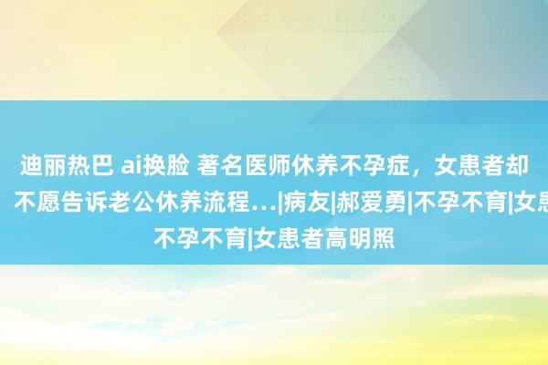 迪丽热巴 ai换脸 著名医师休养不孕症，女患者却支松驰吾，不愿告诉老公休养流程…|病友|郝爱勇|不孕不育|女患者高明照