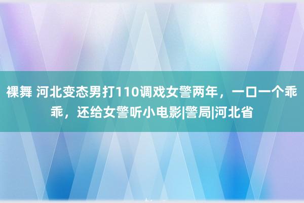 裸舞 河北变态男打110调戏女警两年，一口一个乖乖，还给女警听小电影|警局|河北省