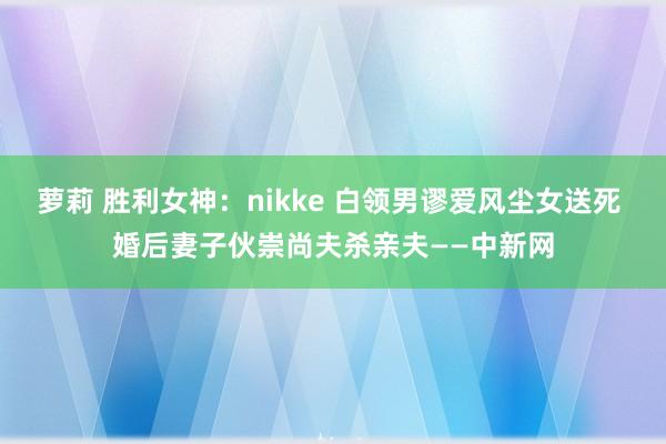 萝莉 胜利女神：nikke 白领男谬爱风尘女送死 婚后妻子伙崇尚夫杀亲夫——中新网