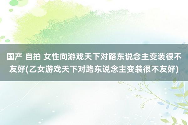 国产 自拍 女性向游戏天下对路东说念主变装很不友好(乙女游戏天下对路东说念主变装很不友好)