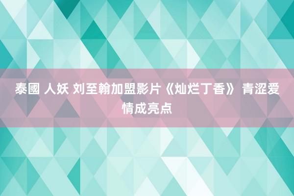 泰國 人妖 刘至翰加盟影片《灿烂丁香》 青涩爱情成亮点