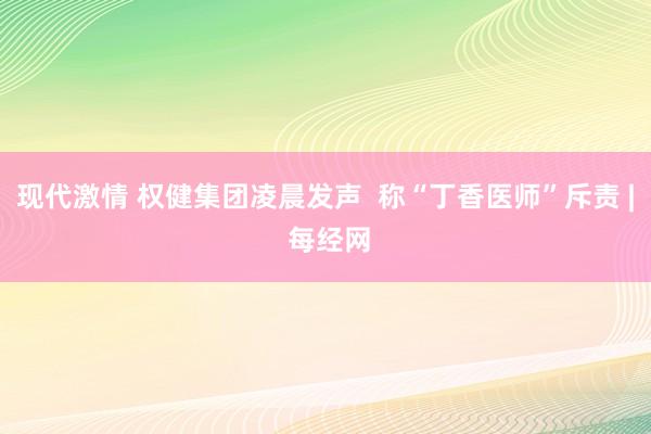 现代激情 权健集团凌晨发声  称“丁香医师”斥责 | 每经网