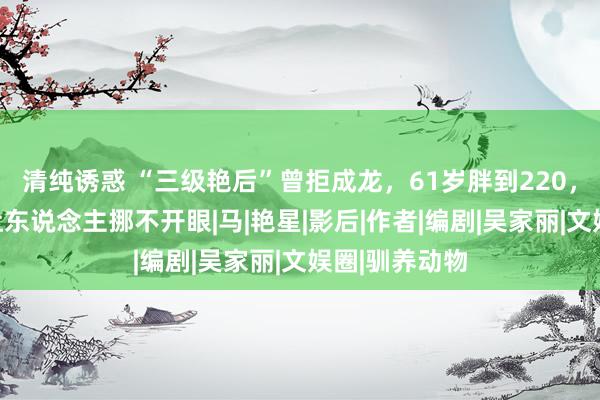 清纯诱惑 “三级艳后”曾拒成龙，61岁胖到220，却好意思得让东说念主挪不开眼|马|艳星|影后|作者|编剧|吴家丽|文娱圈|驯养动物