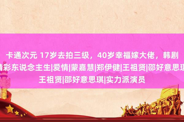 卡通次元 17岁去拍三级，40岁幸福嫁大佬，韩剧都不如她的精彩东说念主生|爱情|蒙嘉慧|郑伊健|王祖贤|邵好意思琪|实力派演员