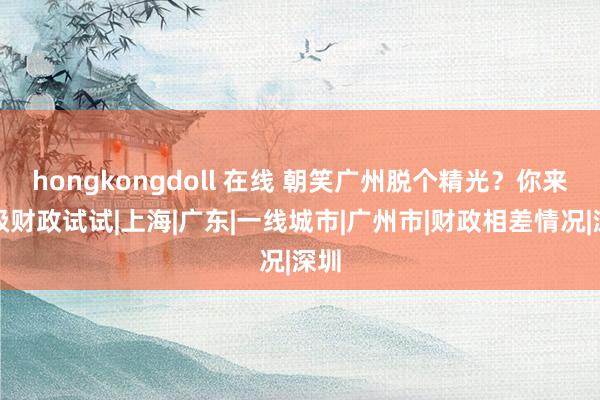 hongkongdoll 在线 朝笑广州脱个精光？你来三级财政试试|上海|广东|一线城市|广州市|财政相差情况|深圳