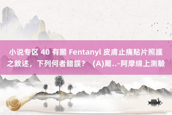 小说专区 40 有關 Fentanyl 皮膚止痛貼片照護之敘述，下列何者錯誤？  (A)屬..-阿摩線上測驗