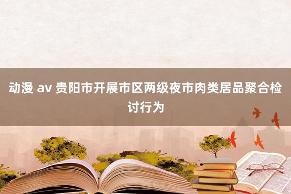 动漫 av 贵阳市开展市区两级夜市肉类居品聚合检讨行为