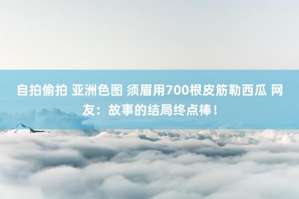 自拍偷拍 亚洲色图 须眉用700根皮筋勒西瓜 网友：故事的结局终点棒！