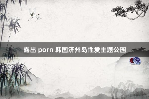 露出 porn 韩国济州岛性爱主题公园