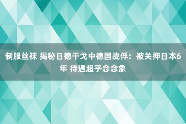 制服丝袜 揭秘日德干戈中德国战俘：被关押日本6年 待遇超乎念念象