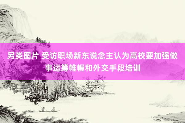 另类图片 受访职场新东说念主认为高校要加强做事运筹帷幄和外交手段培训