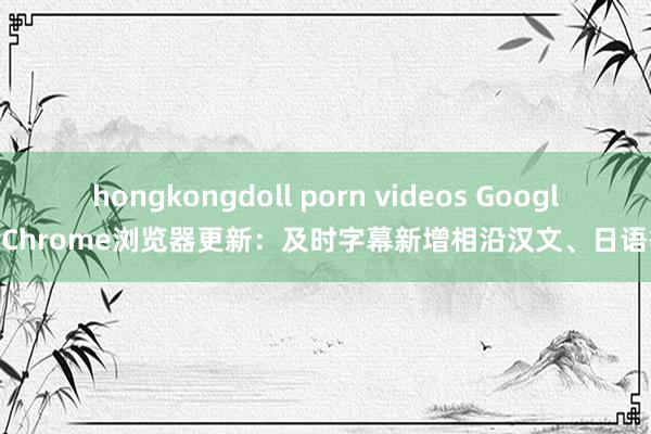 hongkongdoll porn videos Google Chrome浏览器更新：及时字幕新增相沿汉文、日语等