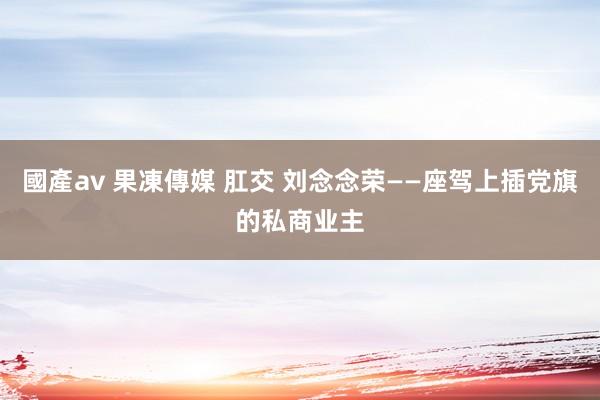 國產av 果凍傳媒 肛交 刘念念荣——座驾上插党旗的私商业主