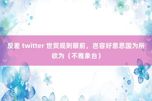 反差 twitter 世贸规则眼前，岂容好意思国为所欲为（不雅象台）