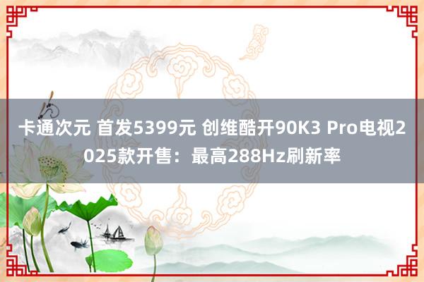 卡通次元 首发5399元 创维酷开90K3 Pro电视2025款开售：最高288Hz刷新率