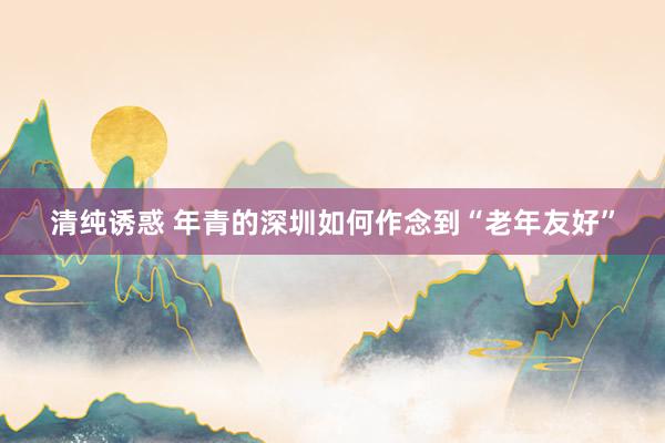 清纯诱惑 年青的深圳如何作念到“老年友好”