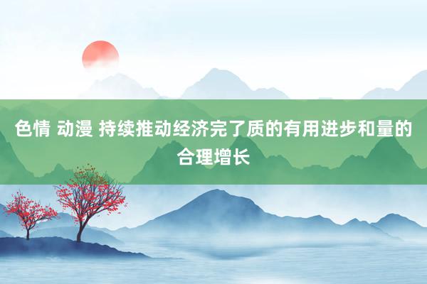 色情 动漫 持续推动经济完了质的有用进步和量的合理增长