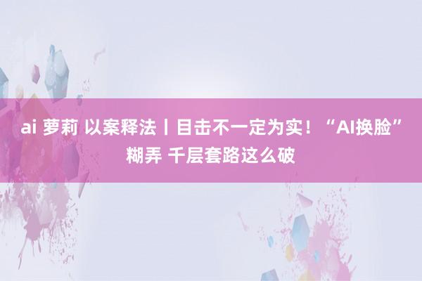 ai 萝莉 以案释法丨目击不一定为实！“AI换脸”糊弄 千层套路这么破