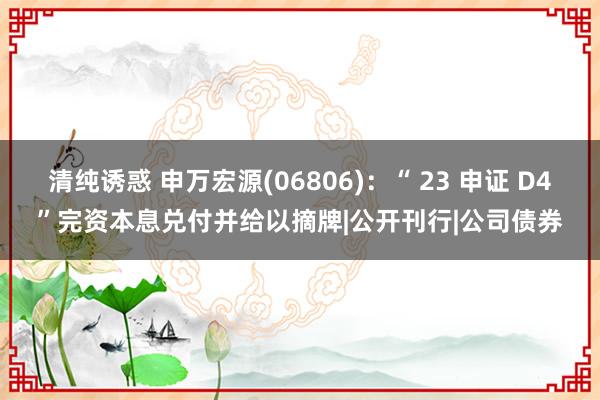 清纯诱惑 申万宏源(06806)：“ 23 申证 D4”完资本息兑付并给以摘牌|公开刊行|公司债券