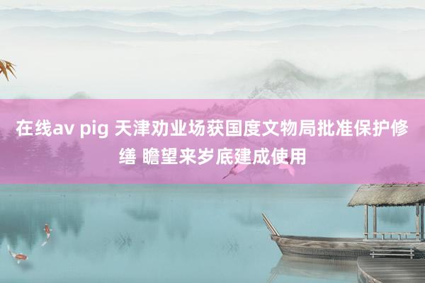 在线av pig 天津劝业场获国度文物局批准保护修缮 瞻望来岁底建成使用