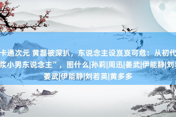 卡通次元 黄磊被深扒，东说念主设岌岌可危：从初代文青到“包浆小男东说念主”，图什么|孙莉|周迅|姜武|伊能静|刘若英|黄多多