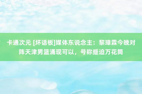 卡通次元 [坏话板]媒体东说念主：黎璋霖今晚对阵天津男篮涌现可以，号称蹙迫万花筒