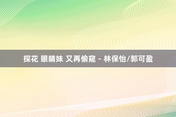 探花 眼睛妹 又再偷窥 - 林保怡/郭可盈