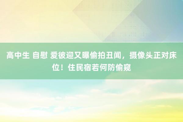 高中生 自慰 爱彼迎又曝偷拍丑闻，摄像头正对床位！住民宿若何防偷窥