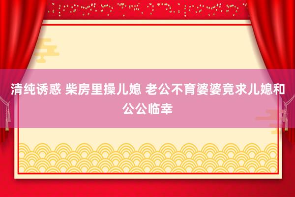 清纯诱惑 柴房里操儿媳 老公不育婆婆竟求儿媳和公公临幸