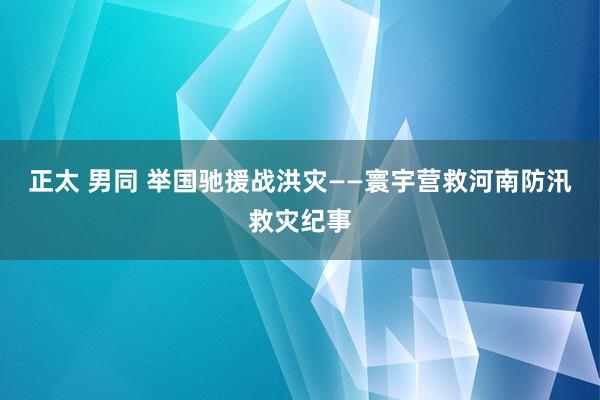 正太 男同 举国驰援战洪灾——寰宇营救河南防汛救灾纪事