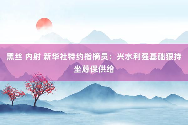 黑丝 内射 新华社特约指摘员：兴水利强基础狠持坐蓐保供给