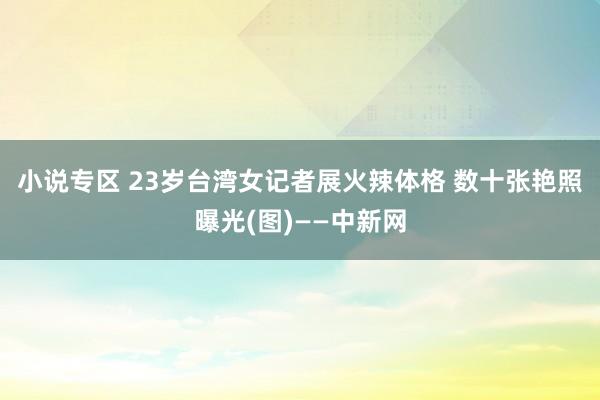 小说专区 23岁台湾女记者展火辣体格 数十张艳照曝光(图)——中新网