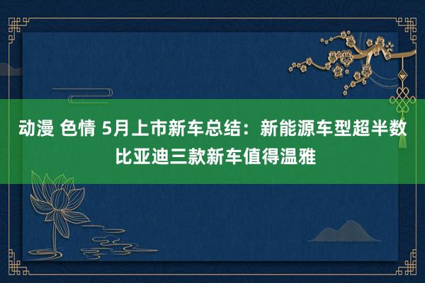 动漫 色情 5月上市新车总结：新能源车型超半数 比亚迪三款新车值得温雅