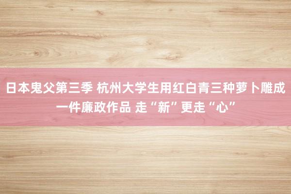 日本鬼父第三季 杭州大学生用红白青三种萝卜雕成一件廉政作品 走“新”更走“心”