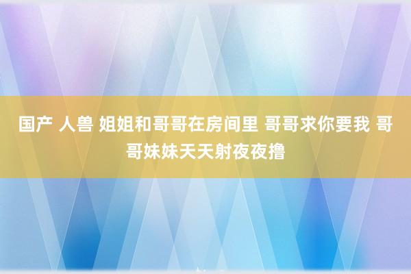 国产 人兽 姐姐和哥哥在房间里 哥哥求你要我 哥哥妹妹天天射夜夜撸