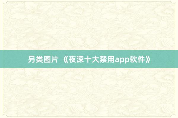 另类图片 《夜深十大禁用app软件》