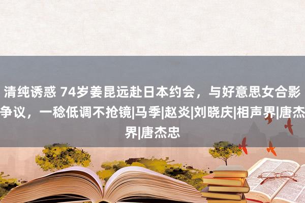 清纯诱惑 74岁姜昆远赴日本约会，与好意思女合影引争议，一稔低调不抢镜|马季|赵炎|刘晓庆|相声界|唐杰忠